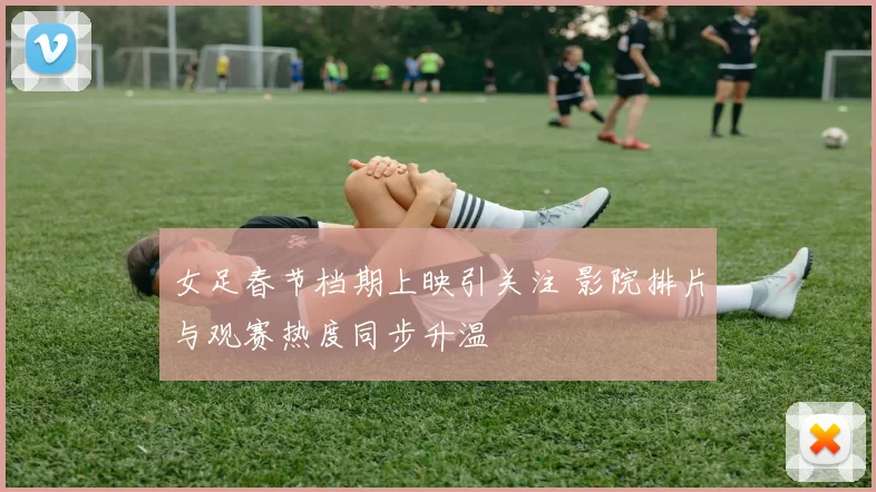 女足春节档期上映引关注 影院排片与观赛热度同步升温
