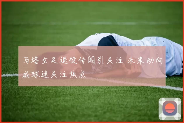 马塔女足退役传闻引关注 未来动向成球迷关注焦点
