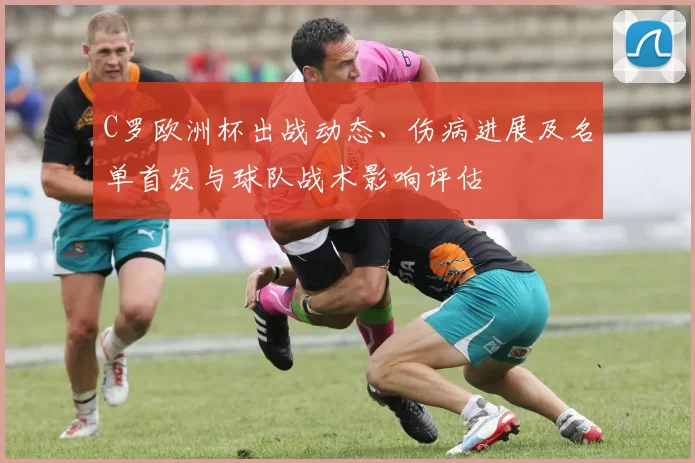 C罗欧洲杯出战动态、伤病进展及名单首发与球队战术影响评估
