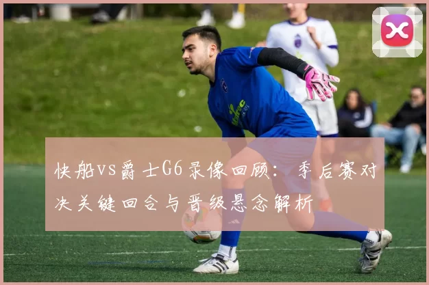 快船vs爵士G6录像回顾：季后赛对决关键回合与晋级悬念解析