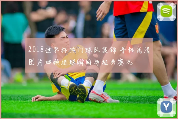 2018世界杯热门球队集锦 手机高清图片回顾进球瞬间与经典赛况