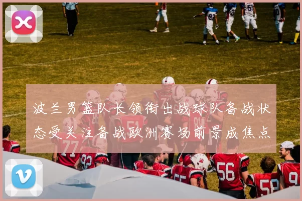 波兰男篮队长领衔出战球队备战状态受关注备战欧洲赛场前景成焦点