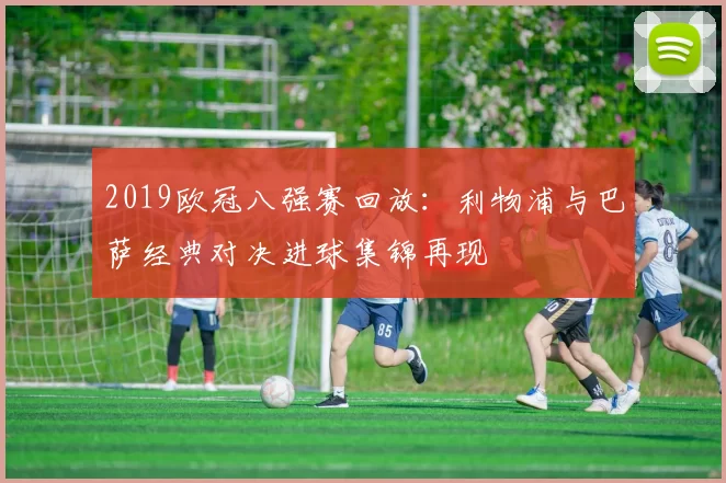 2019欧冠八强赛回放：利物浦与巴萨经典对决进球集锦再现