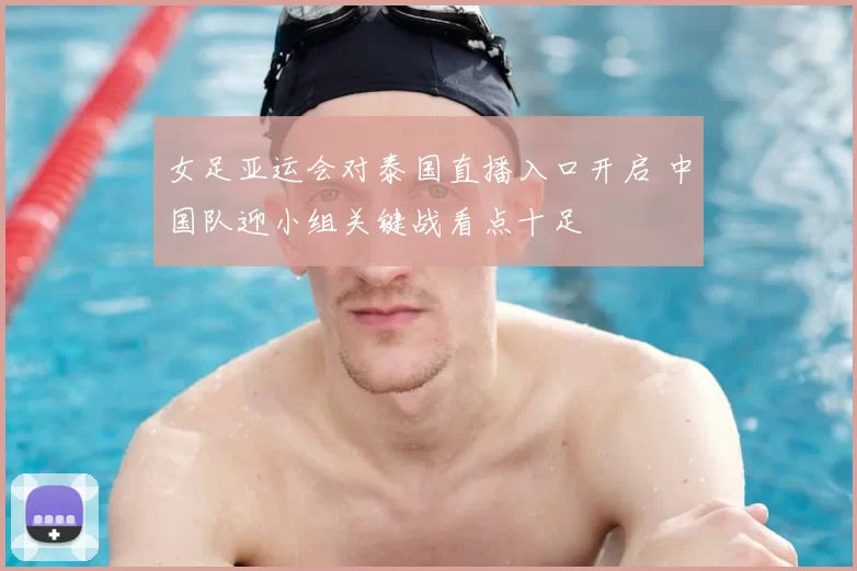女足亚运会对泰国直播入口开启 中国队迎小组关键战看点十足