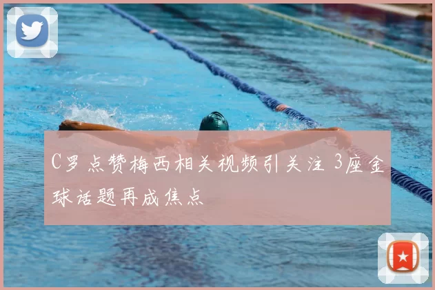 C罗点赞梅西相关视频引关注 3座金球话题再成焦点