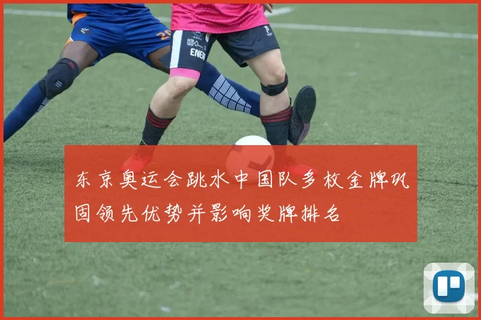 东京奥运会跳水中国队多枚金牌巩固领先优势并影响奖牌排名