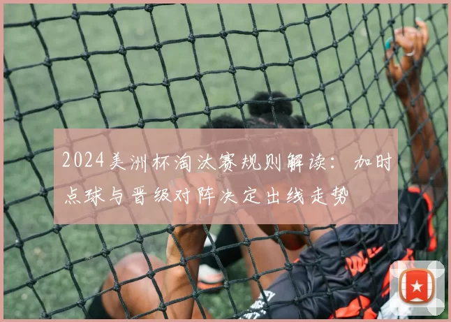2024美洲杯淘汰赛规则解读：加时点球与晋级对阵决定出线走势