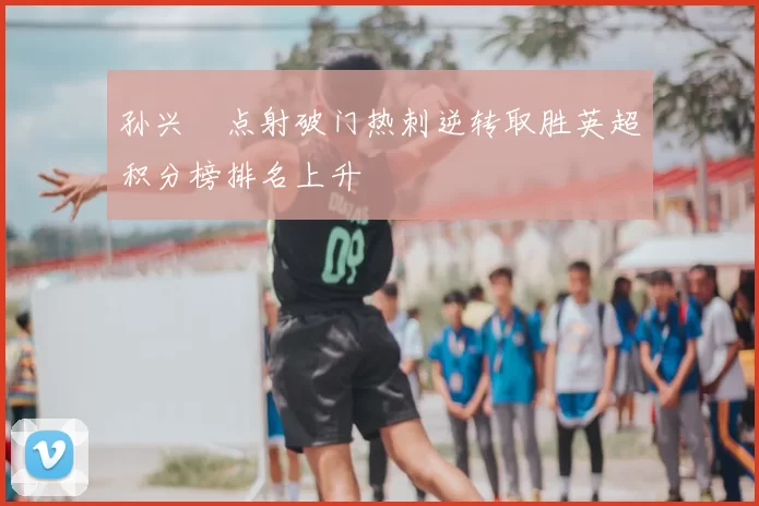 孙兴慜点射破门热刺逆转取胜英超积分榜排名上升