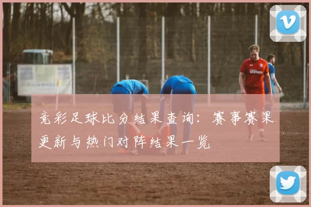 竞彩足球比分结果查询：赛事赛果更新与热门对阵结果一览