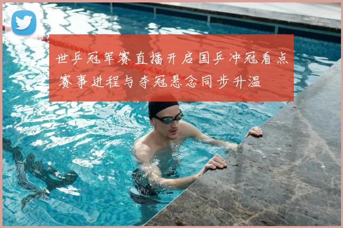 世乒冠军赛直播开启国乒冲冠看点 赛事进程与夺冠悬念同步升温