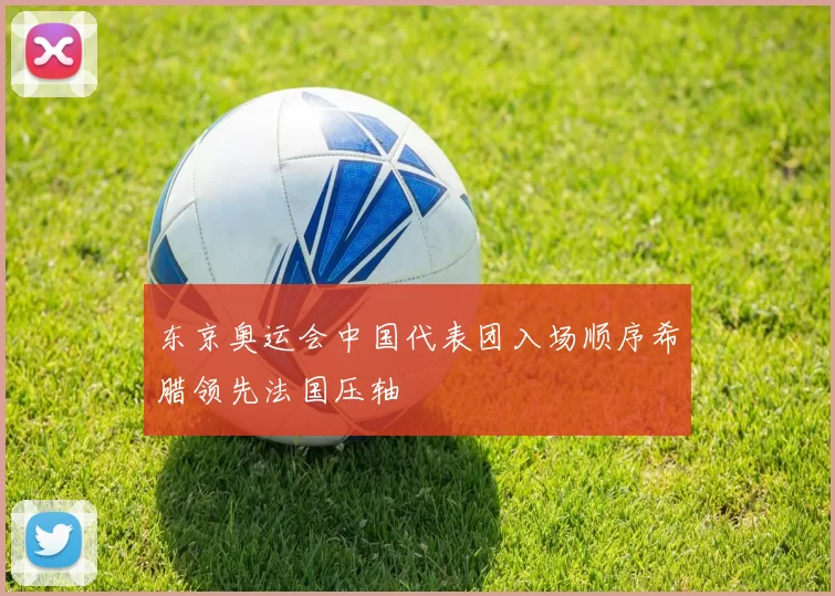 东京奥运会中国代表团入场顺序希腊领先法国压轴