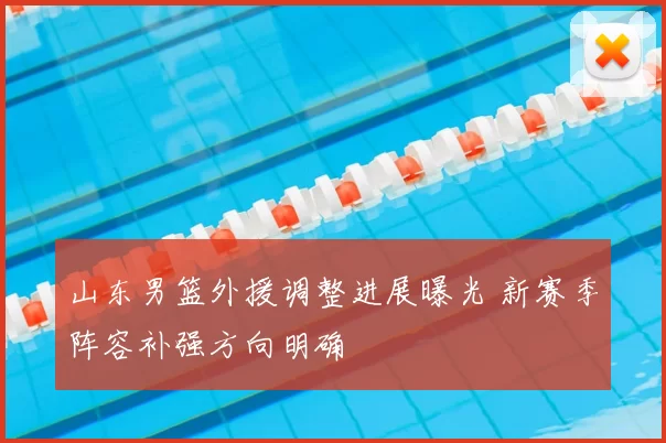 山东男篮外援调整进展曝光 新赛季阵容补强方向明确