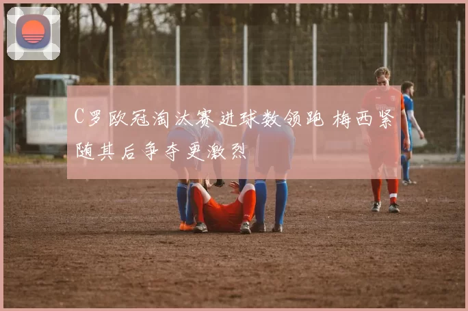 C罗欧冠淘汰赛进球数领跑 梅西紧随其后争夺更激烈