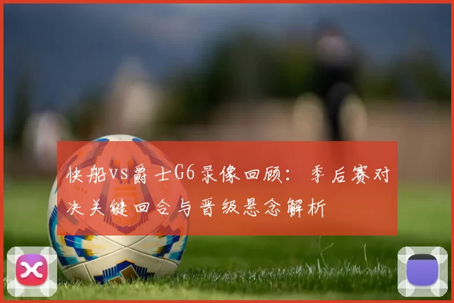 快船vs爵士G6录像回顾：季后赛对决关键回合与晋级悬念解析