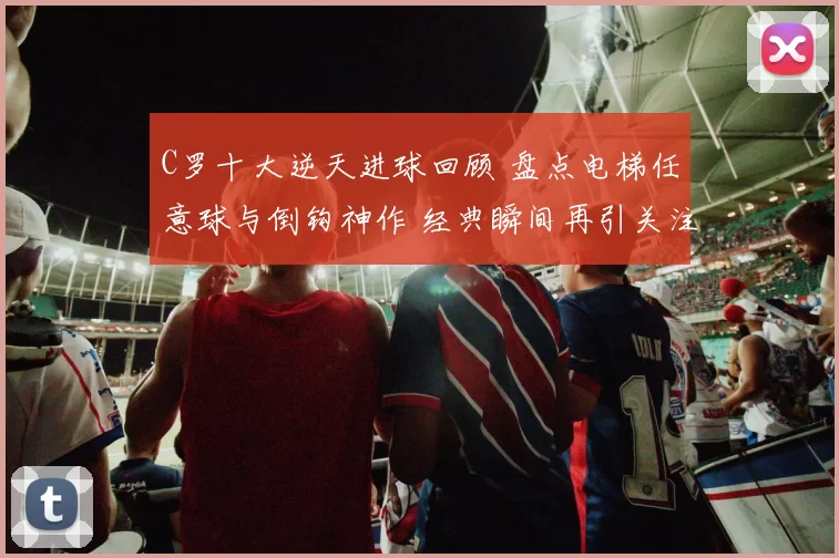C罗十大逆天进球回顾 盘点电梯任意球与倒钩神作 经典瞬间再引关注