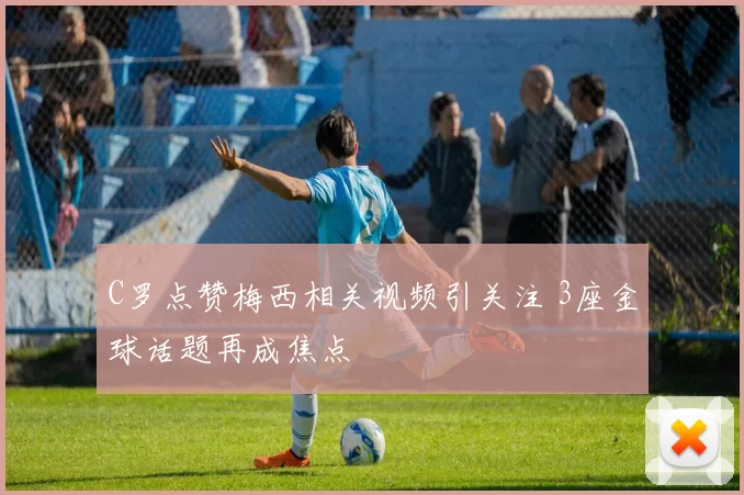 C罗点赞梅西相关视频引关注 3座金球话题再成焦点