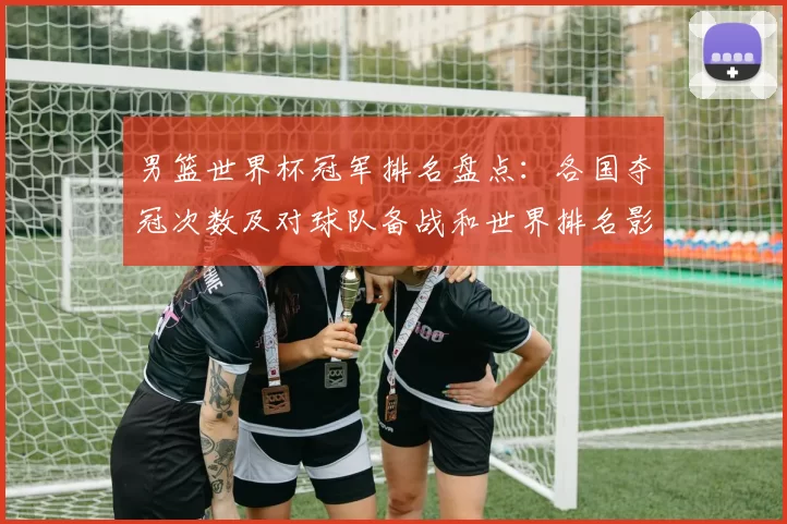 男篮世界杯冠军排名盘点：各国夺冠次数及对球队备战和世界排名影响