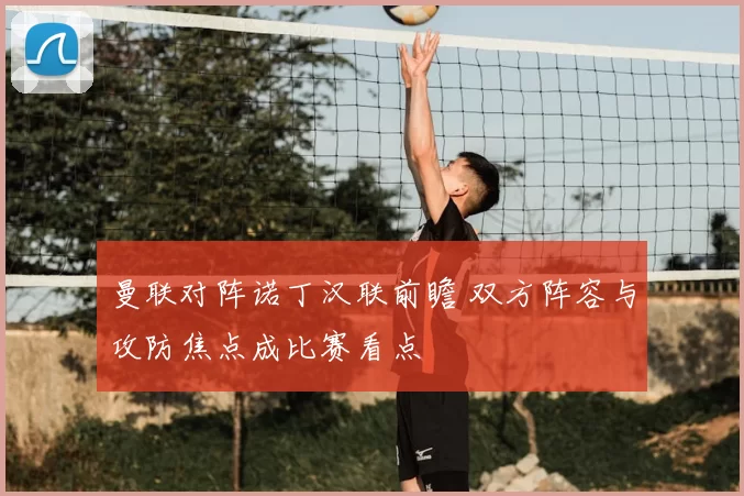 曼联对阵诺丁汉联前瞻 双方阵容与攻防焦点成比赛看点