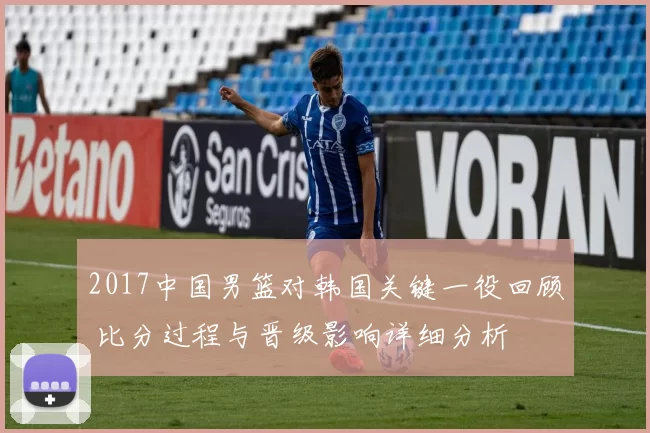 2017中国男篮对韩国关键一役回顾 比分过程与晋级影响详细分析