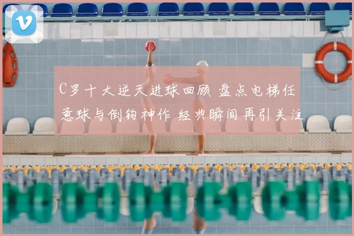 C罗十大逆天进球回顾 盘点电梯任意球与倒钩神作 经典瞬间再引关注