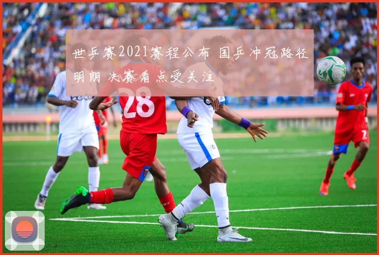 世乒赛2021赛程公布 国乒冲冠路径明朗 决赛看点受关注