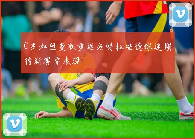 C罗加盟曼联重返老特拉福德球迷期待新赛季表现