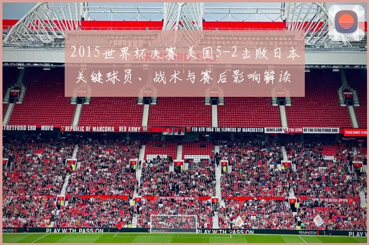 2015世界杯决赛 美国5-2击败日本 关键球员、战术与赛后影响解读
