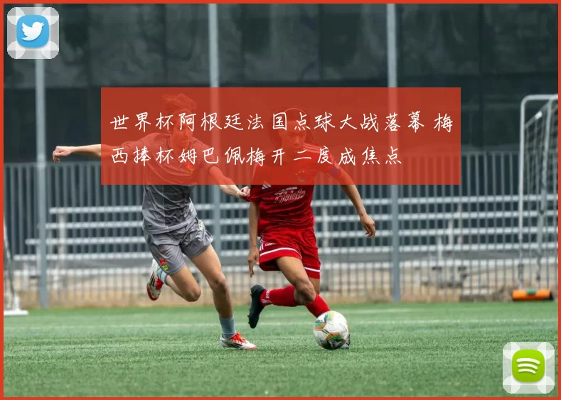 世界杯阿根廷法国点球大战落幕 梅西捧杯姆巴佩梅开二度成焦点