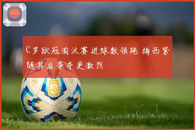 C罗欧冠淘汰赛进球数领跑 梅西紧随其后争夺更激烈