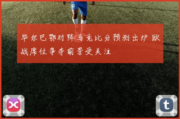 毕尔巴鄂对阵马竞比分预测出炉 欧战席位争夺前景受关注