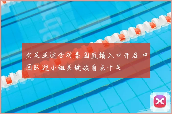 女足亚运会对泰国直播入口开启 中国队迎小组关键战看点十足