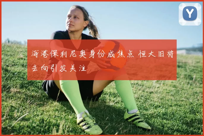 海港保利尼奥身份成焦点 恒大旧将去向引发关注
