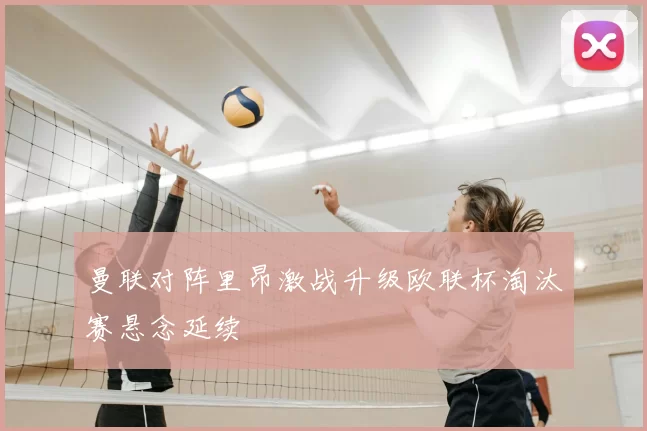 曼联对阵里昂激战升级欧联杯淘汰赛悬念延续