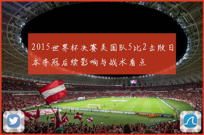 2015世界杯决赛美国队5比2击败日本夺冠后续影响与战术看点