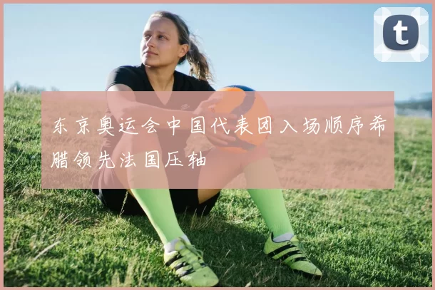 东京奥运会中国代表团入场顺序希腊领先法国压轴