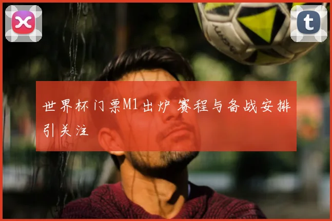 世界杯门票M1出炉 赛程与备战安排引关注