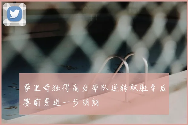 萨里奇独得高分率队逆转取胜季后赛前景进一步明朗
