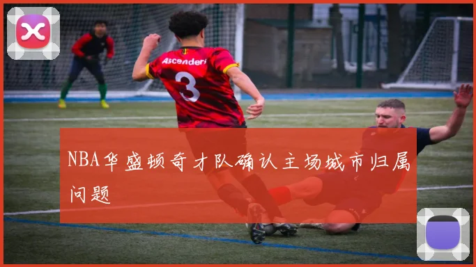 NBA华盛顿奇才队确认主场城市归属问题