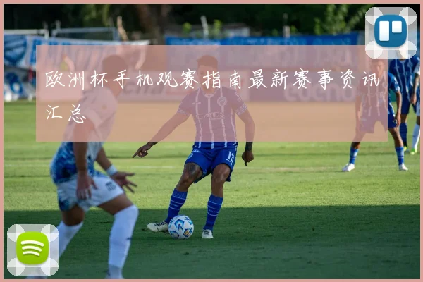 欧洲杯手机观赛指南最新赛事资讯汇总