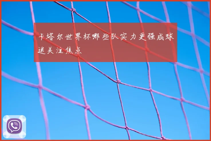 卡塔尔世界杯哪些队实力更强成球迷关注焦点