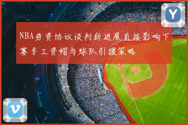 NBA劳资协议谈判新进展直接影响下赛季工资帽与球队引援策略